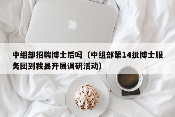 中组部招聘博士后吗（中组部第14批博士服务团到我县开展调研活动）-第1张图片-博士人才招聘网