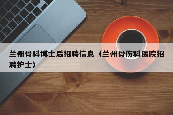 兰州骨科博士后招聘信息（兰州骨伤科医院招聘护士）-第1张图片-博士人才招聘网
