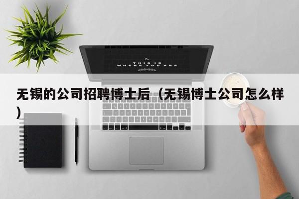 无锡的公司招聘博士后（无锡博士公司怎么样）-第1张图片-博士人才招聘网