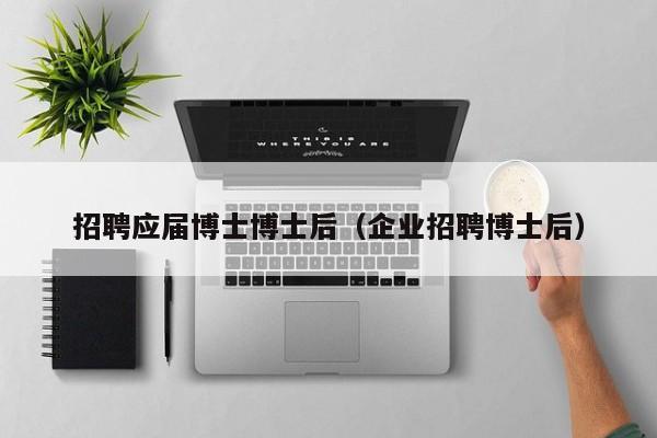 招聘应届博士博士后（企业招聘博士后）-第1张图片-博士人才招聘网