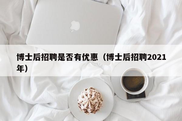 博士后招聘是否有优惠（博士后招聘2021年）-第1张图片-博士人才招聘网
