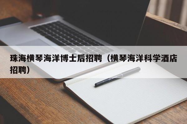 珠海横琴海洋博士后招聘（横琴海洋科学酒店招聘）-第1张图片-博士人才招聘网