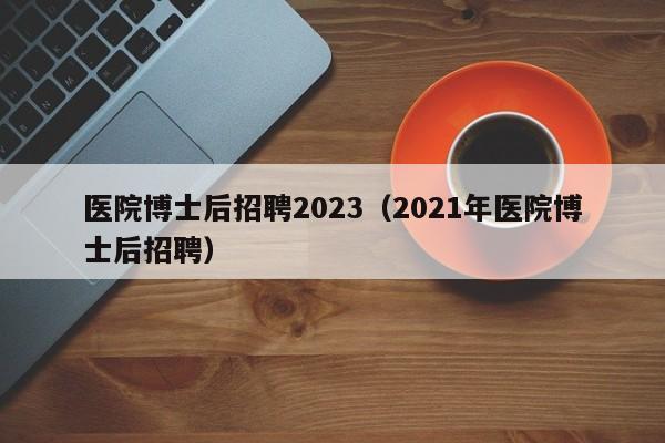 医院博士后招聘2023（2021年医院博士后招聘）-第1张图片-博士人才招聘网