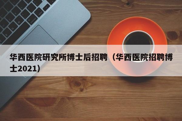 华西医院研究所博士后招聘（华西医院招聘博士2021）-第1张图片-博士人才招聘网