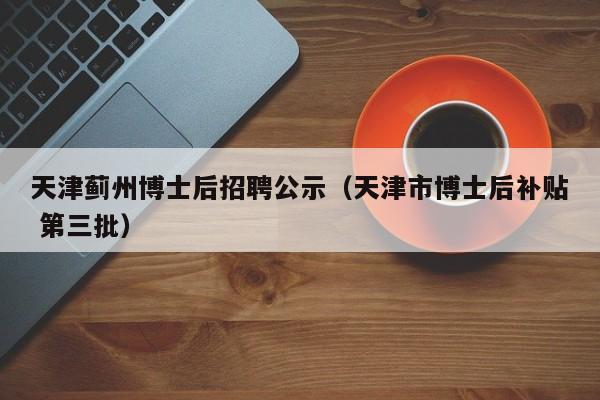 天津蓟州博士后招聘公示（天津市博士后补贴 第三批）-第1张图片-博士人才招聘网