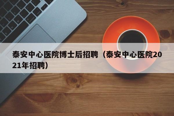 泰安中心医院博士后招聘（泰安中心医院2021年招聘）-第1张图片-博士人才招聘网