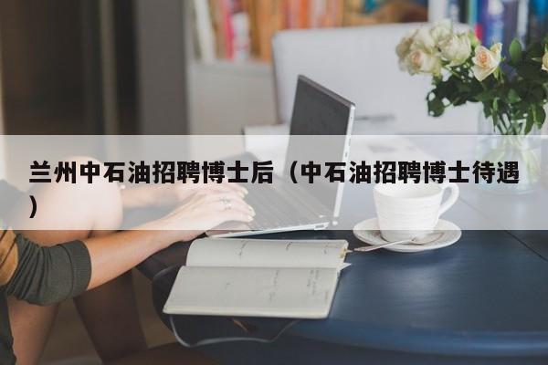 兰州中石油招聘博士后（中石油招聘博士待遇）-第1张图片-博士人才招聘网