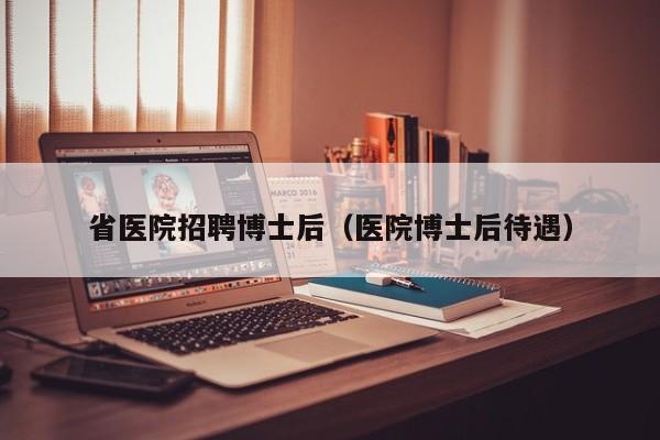省医院招聘博士后（医院博士后待遇）-第1张图片-博士人才招聘网