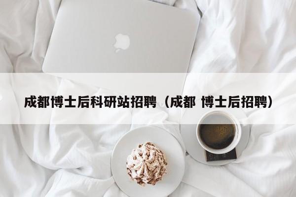 成都博士后科研站招聘（成都 博士后招聘）-第1张图片-博士人才招聘网