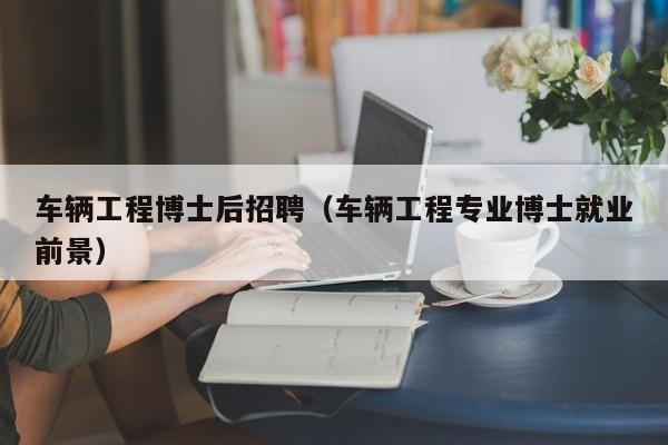 车辆工程博士后招聘（车辆工程专业博士就业前景）-第1张图片-博士人才招聘网