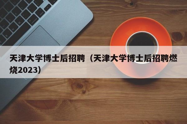 天津大学博士后招聘（天津大学博士后招聘燃烧2023）-第1张图片-博士人才招聘网
