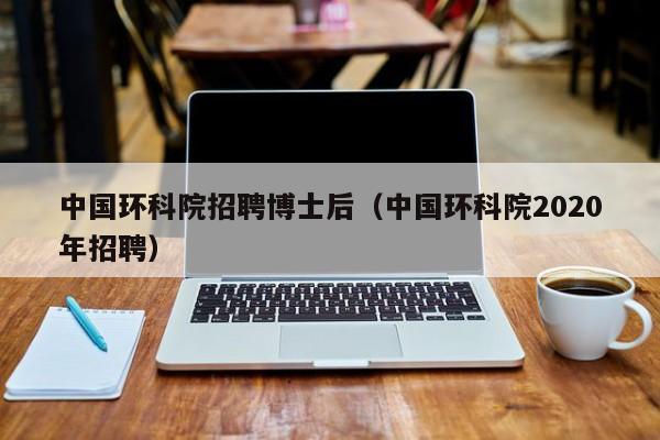 中国环科院招聘博士后（中国环科院2020年招聘）-第1张图片-博士人才招聘网