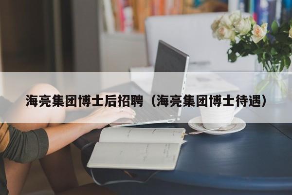 海亮集团博士后招聘（海亮集团博士待遇）-第1张图片-博士人才招聘网