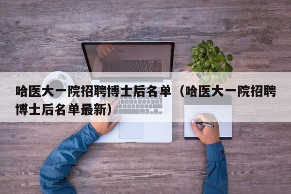 哈医大一院招聘博士后名单（哈医大一院招聘博士后名单最新）-第1张图片-博士人才招聘网