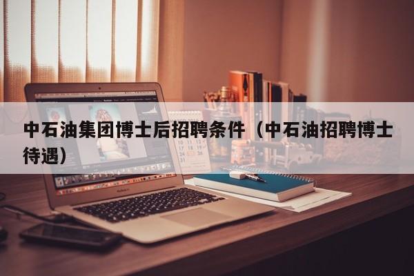 中石油集团博士后招聘条件（中石油招聘博士待遇）-第1张图片-博士人才招聘网