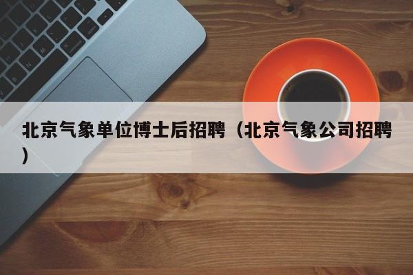 北京气象单位博士后招聘（北京气象公司招聘）-第1张图片-博士人才招聘网