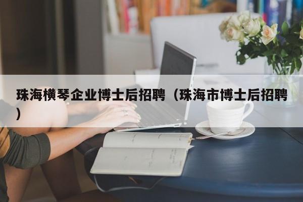珠海横琴企业博士后招聘（珠海市博士后招聘）-第1张图片-博士人才招聘网