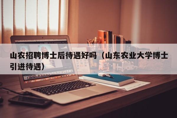 山农招聘博士后待遇好吗（山东农业大学博士引进待遇）-第1张图片-博士人才招聘网