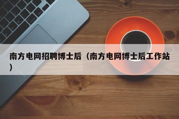 南方电网招聘博士后（南方电网博士后工作站）-第1张图片-博士人才招聘网