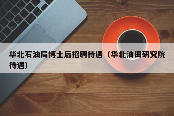 华北石油局博士后招聘待遇（华北油田研究院待遇）-第1张图片-博士人才招聘网