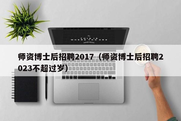 师资博士后招聘2017（师资博士后招聘2023不超过岁）-第1张图片-博士人才招聘网