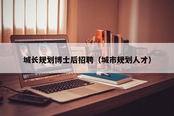 城长规划博士后招聘（城市规划人才）-第1张图片-博士人才招聘网