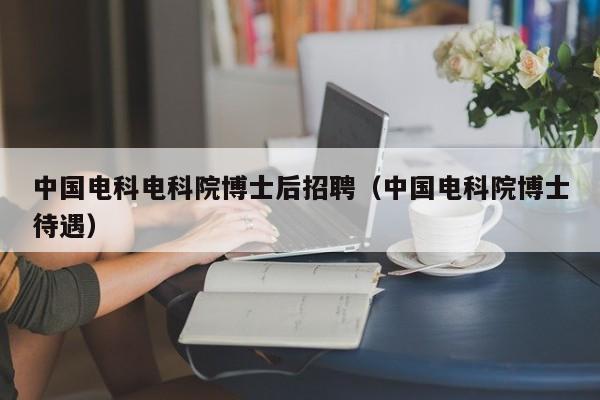 中国电科电科院博士后招聘（中国电科院博士待遇）-第1张图片-博士人才招聘网