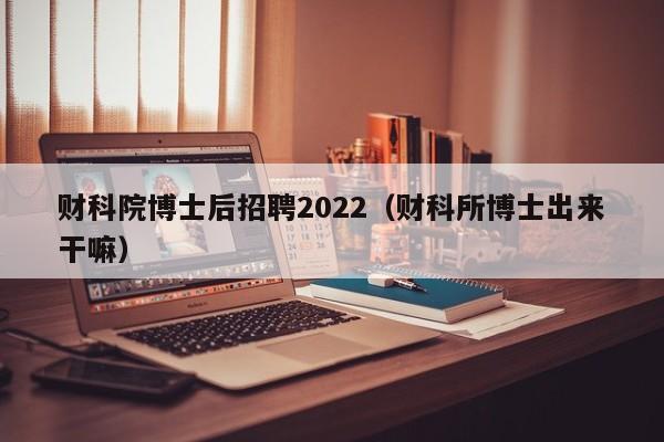 财科院博士后招聘2022（财科所博士出来干嘛）-第1张图片-博士人才招聘网