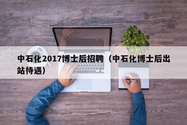 中石化2017博士后招聘（中石化博士后出站待遇）-第1张图片-博士人才招聘网