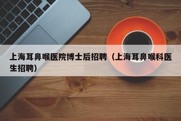 上海耳鼻喉医院博士后招聘（上海耳鼻喉科医生招聘）-第1张图片-博士人才招聘网