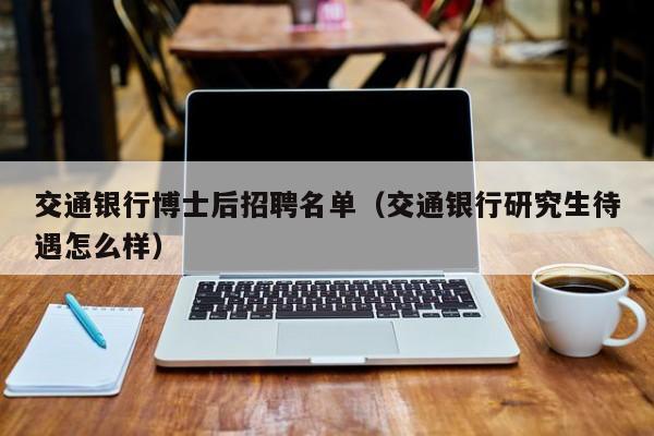 交通银行博士后招聘名单（交通银行研究生待遇怎么样）-第1张图片-博士人才招聘网