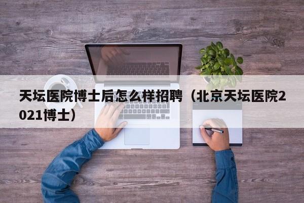 天坛医院博士后怎么样招聘（北京天坛医院2021博士）-第1张图片-博士人才招聘网