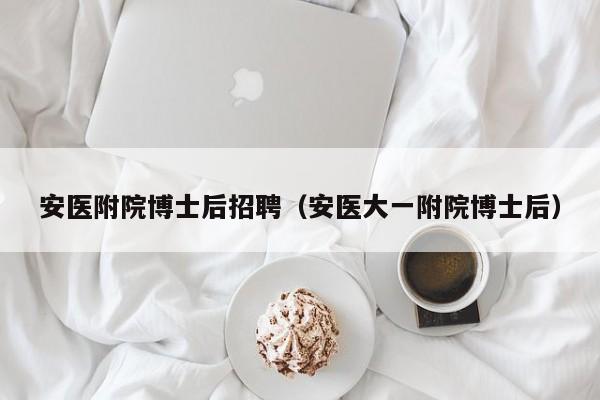 安医附院博士后招聘（安医大一附院博士后）-第1张图片-博士人才招聘网