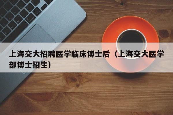 上海交大招聘医学临床博士后（上海交大医学部博士招生）-第1张图片-博士人才招聘网