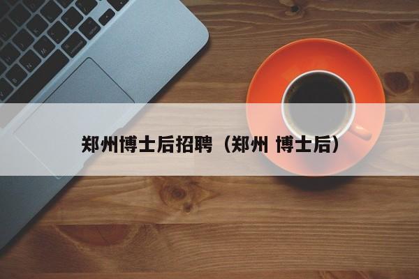 郑州博士后招聘（郑州 博士后）-第1张图片-博士人才招聘网