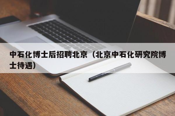 中石化博士后招聘北京（北京中石化研究院博士待遇）-第1张图片-博士人才招聘网