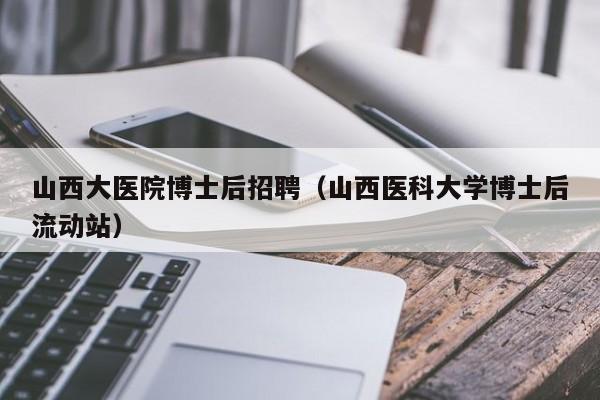 山西大医院博士后招聘（山西医科大学博士后流动站）-第1张图片-博士人才招聘网