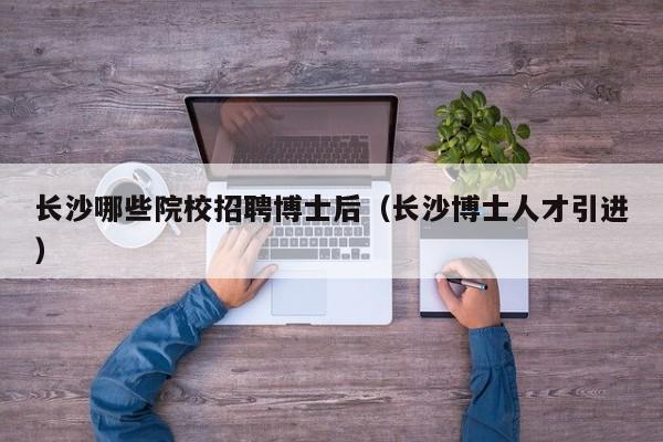 长沙哪些院校招聘博士后（长沙博士人才引进）-第1张图片-博士人才招聘网