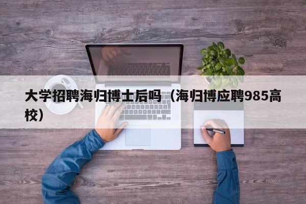 大学招聘海归博士后吗（海归博应聘985高校）-第1张图片-博士人才招聘网