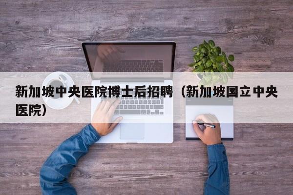 新加坡中央医院博士后招聘（新加坡国立中央医院）-第1张图片-博士人才招聘网