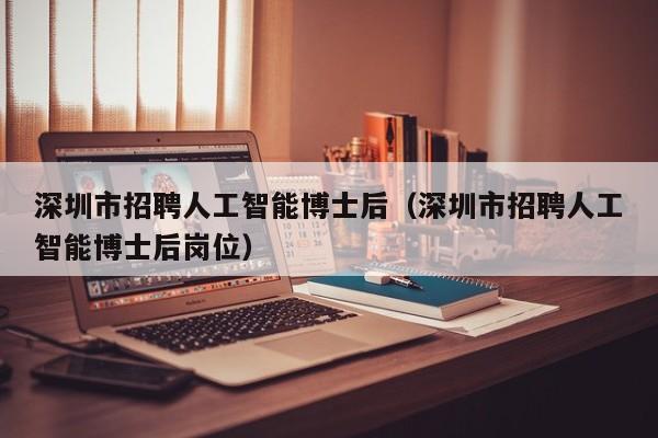 深圳市招聘人工智能博士后（深圳市招聘人工智能博士后岗位）-第1张图片-博士人才招聘网