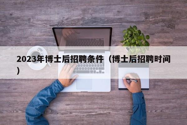 2023年博士后招聘条件（博士后招聘时间）-第1张图片-博士人才招聘网
