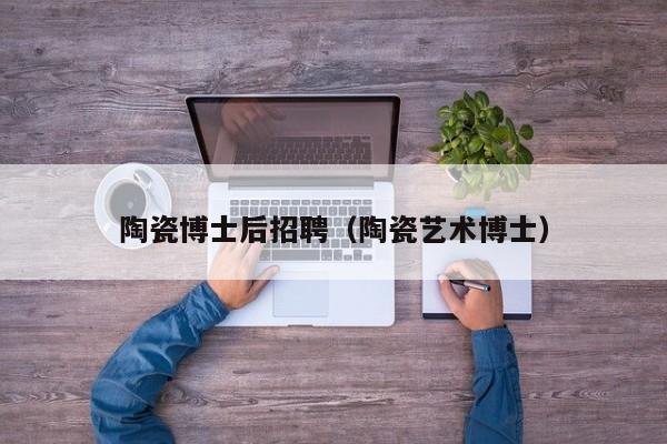 陶瓷博士后招聘（陶瓷艺术博士）-第1张图片-博士人才招聘网