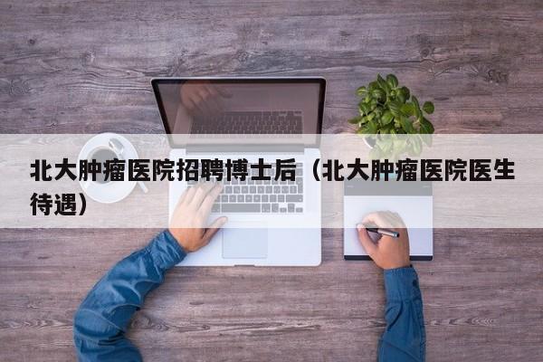 北大肿瘤医院招聘博士后（北大肿瘤医院医生待遇）-第1张图片-博士人才招聘网