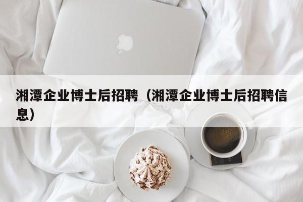 湘潭企业博士后招聘（湘潭企业博士后招聘信息）-第1张图片-博士人才招聘网