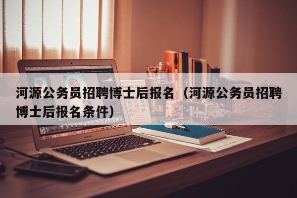 河源公务员招聘博士后报名（河源公务员招聘博士后报名条件）-第1张图片-博士人才招聘网