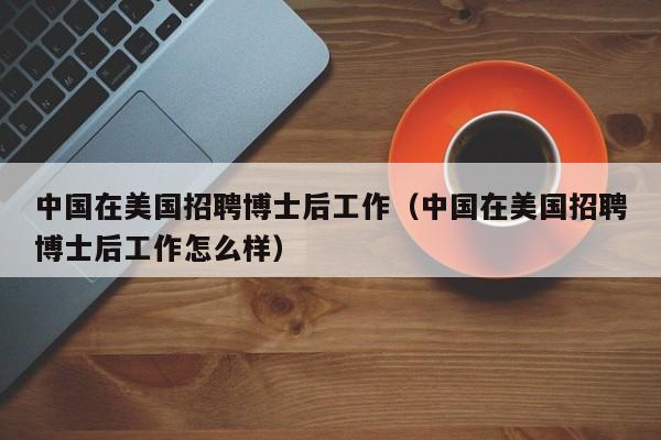 中国在美国招聘博士后工作（中国在美国招聘博士后工作怎么样）-第1张图片-博士人才招聘网