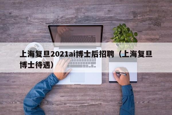 上海复旦2021ai博士后招聘（上海复旦博士待遇）-第1张图片-博士人才招聘网
