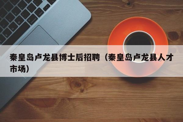秦皇岛卢龙县博士后招聘（秦皇岛卢龙县人才市场）-第1张图片-博士人才招聘网