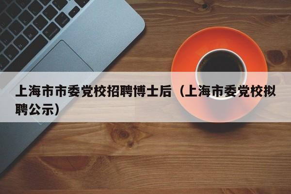 上海市市委党校招聘博士后（上海市委党校拟聘公示）-第1张图片-博士人才招聘网